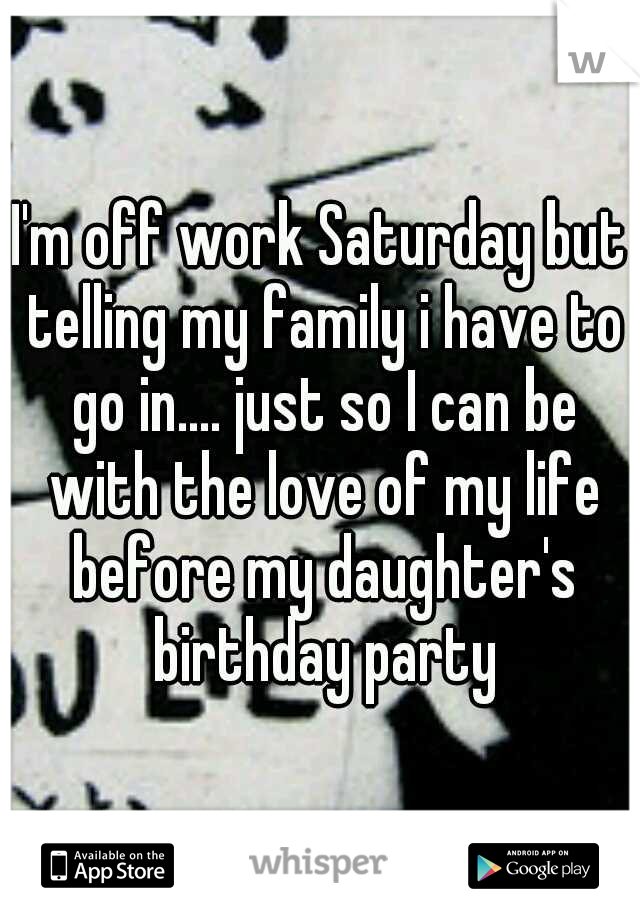 I'm off work Saturday but telling my family i have to go in.... just so I can be with the love of my life before my daughter's birthday party