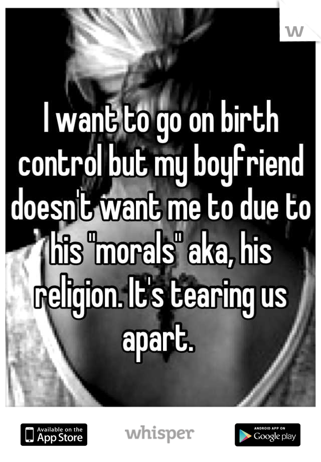 I want to go on birth control but my boyfriend doesn't want me to due to his "morals" aka, his religion. It's tearing us apart. 