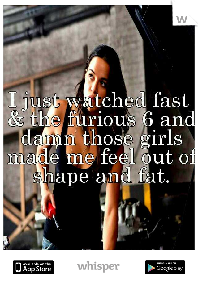 I just watched fast & the furious 6 and damn those girls made me feel out of shape and fat.