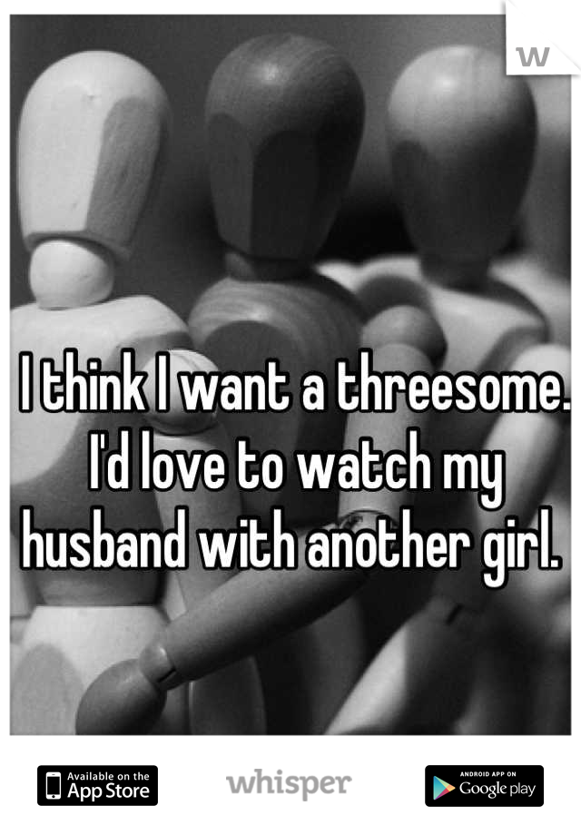I think I want a threesome. I'd love to watch my husband with another girl. 