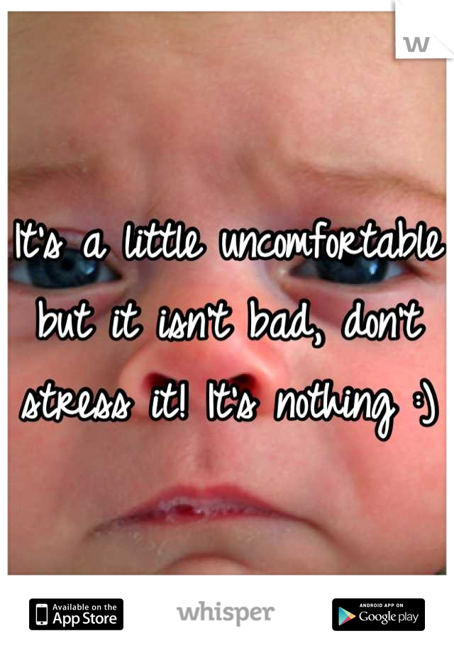 It's a little uncomfortable but it isn't bad, don't stress it! It's nothing :)