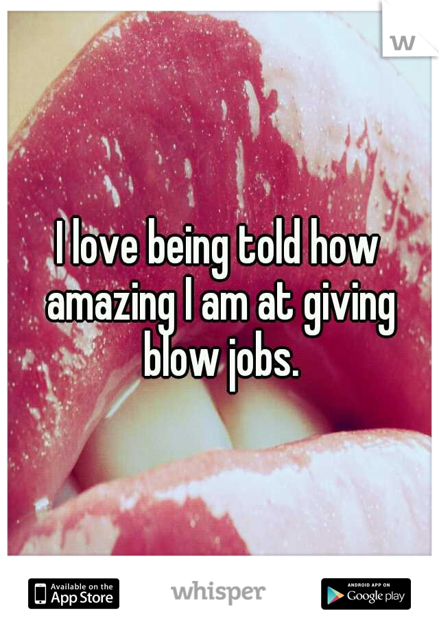 I love being told how amazing I am at giving blow jobs.