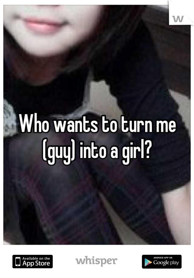 Who wants to turn me (guy) into a girl?