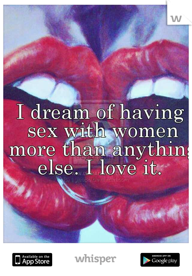 I dream of having sex with women more than anything else. I love it. 