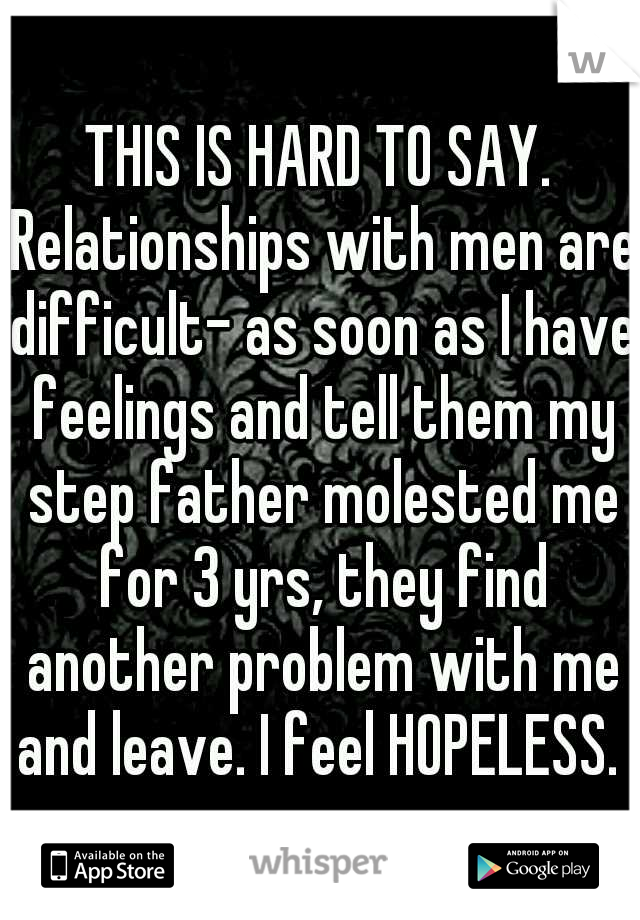THIS IS HARD TO SAY. Relationships with men are difficult- as soon as I have feelings and tell them my step father molested me for 3 yrs, they find another problem with me and leave. I feel HOPELESS. 