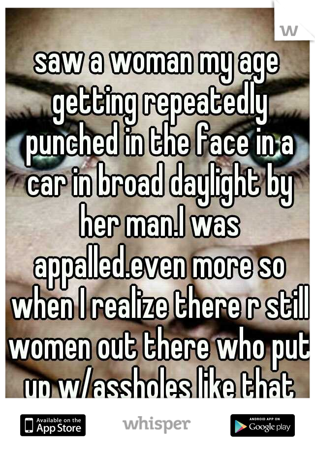 saw a woman my age getting repeatedly punched in the face in a car in broad daylight by her man.I was appalled.even more so when I realize there r still women out there who put up w/assholes like that