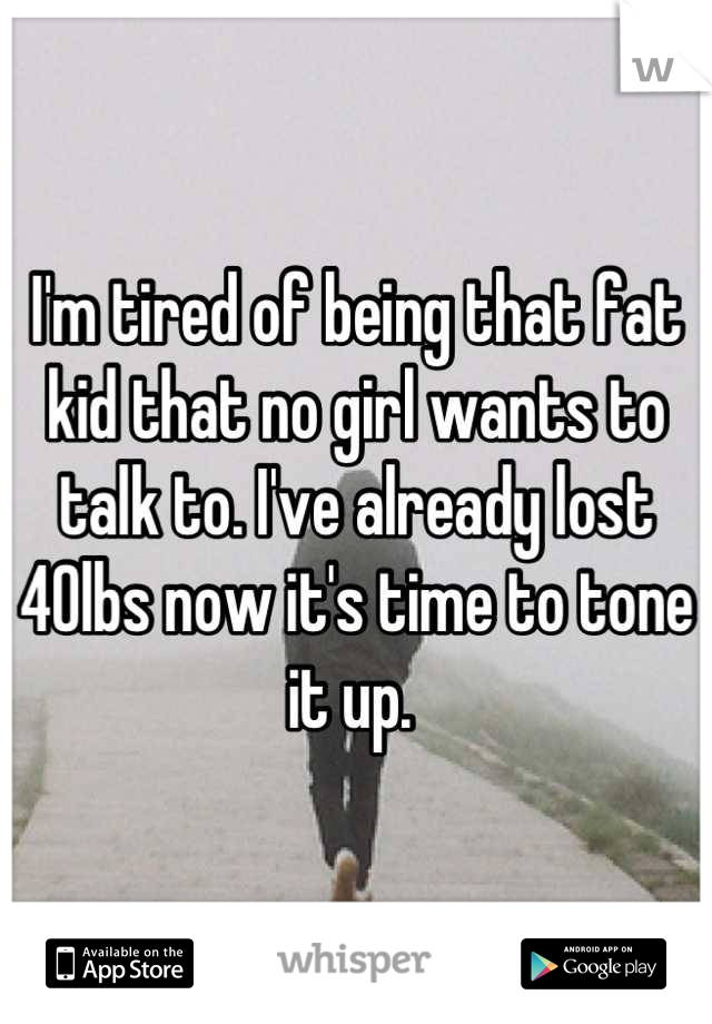 I'm tired of being that fat kid that no girl wants to talk to. I've already lost 40lbs now it's time to tone it up. 