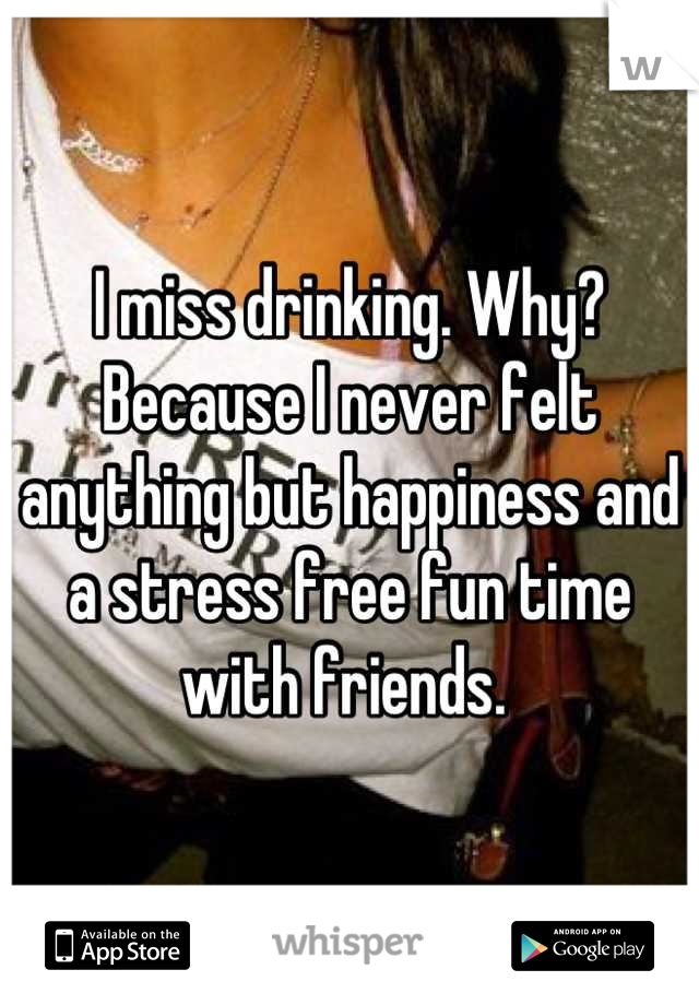 I miss drinking. Why? Because I never felt anything but happiness and a stress free fun time with friends. 