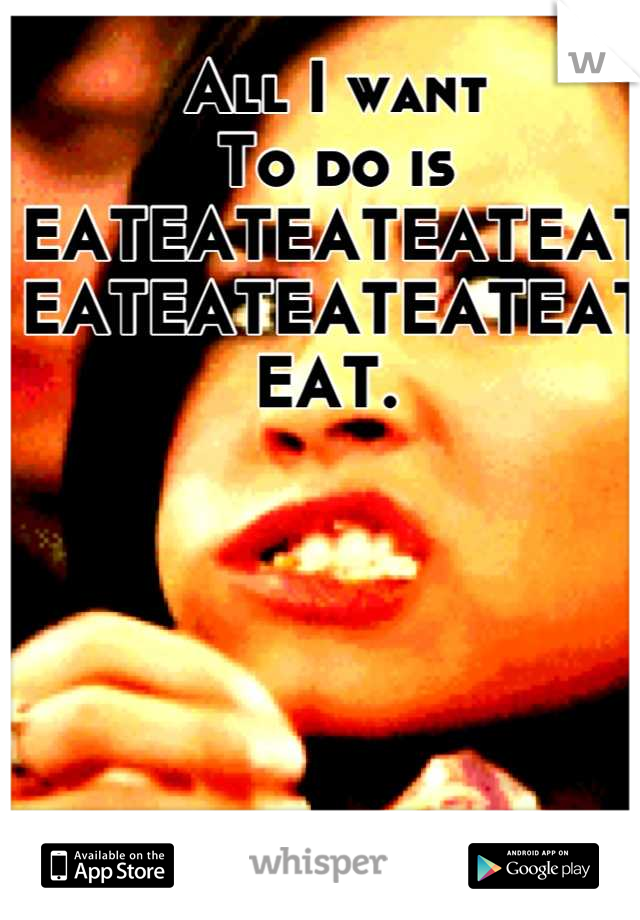 All I want
To do is
EATEATEATEATEAT 
EATEATEATEATEAT
EAT. 