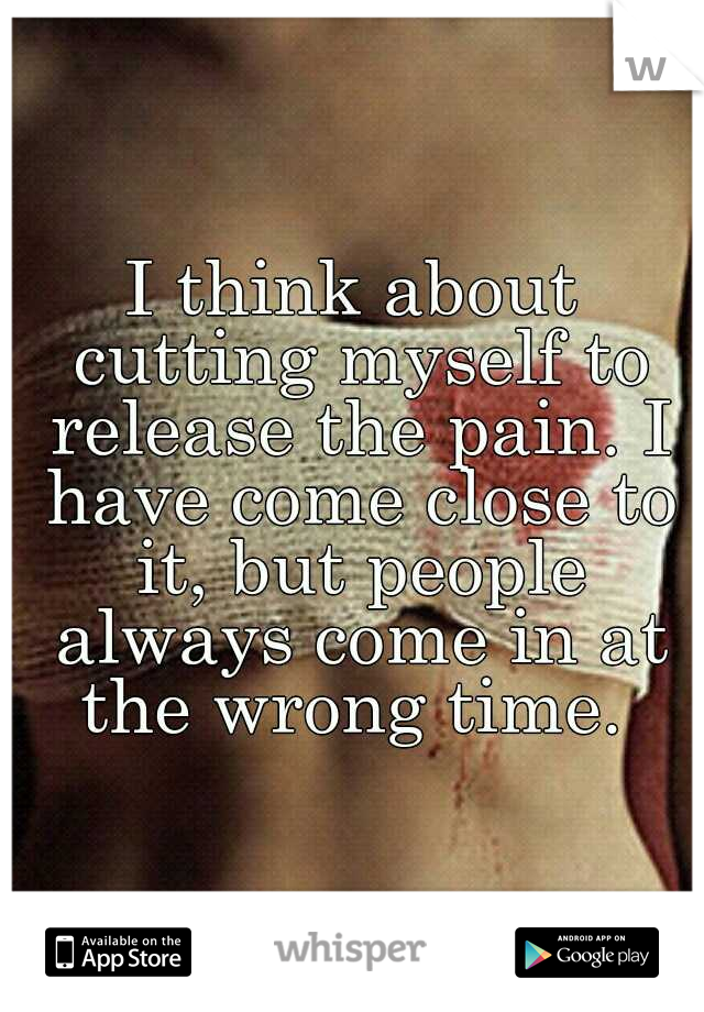 I think about cutting myself to release the pain. I have come close to it, but people always come in at the wrong time. 