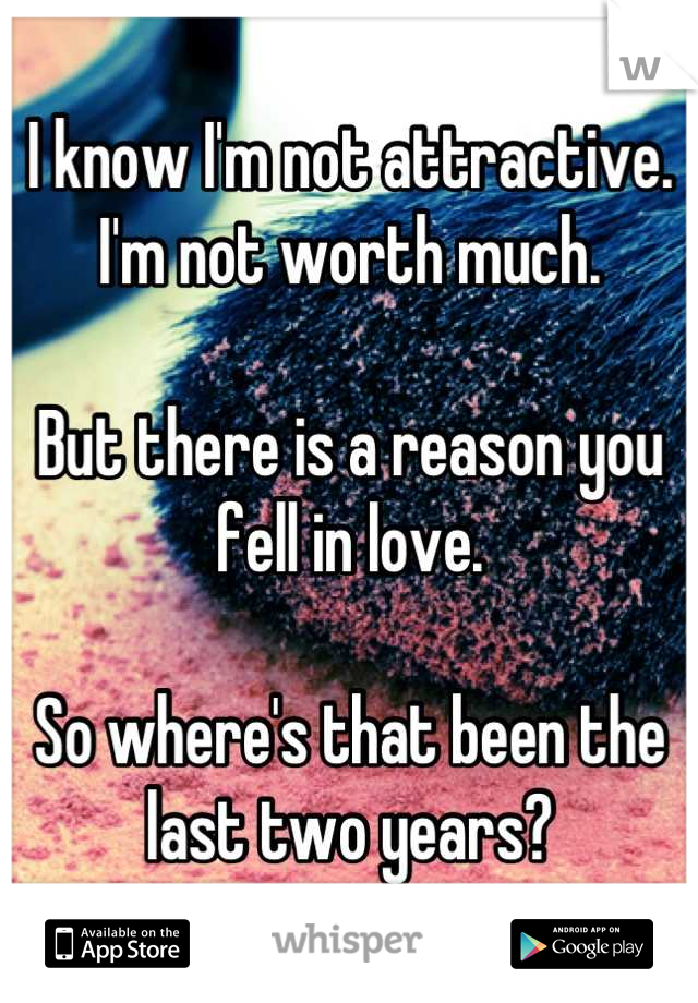 I know I'm not attractive. 
I'm not worth much.

But there is a reason you fell in love.

So where's that been the last two years?