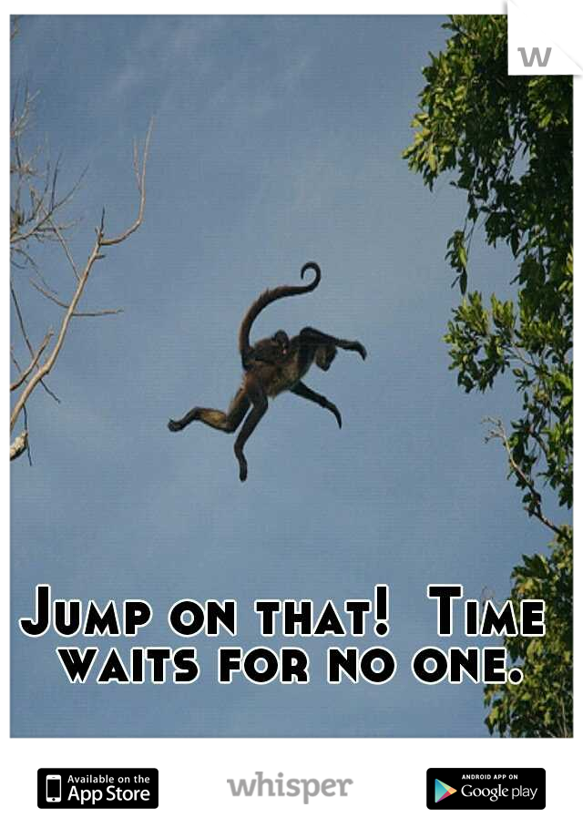 Jump on that!  Time waits for no one.