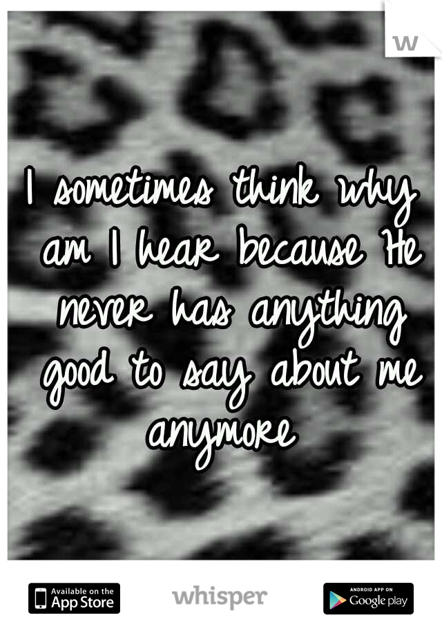 I sometimes think why am I hear because He never has anything good to say about me anymore 