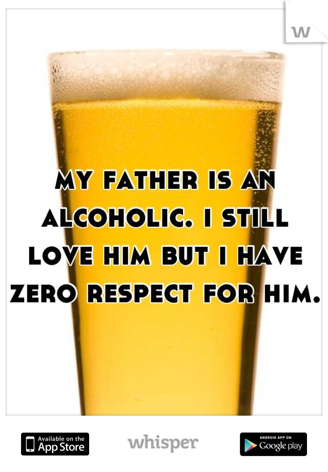 my father is an alcoholic. i still love him but i have zero respect for him.  