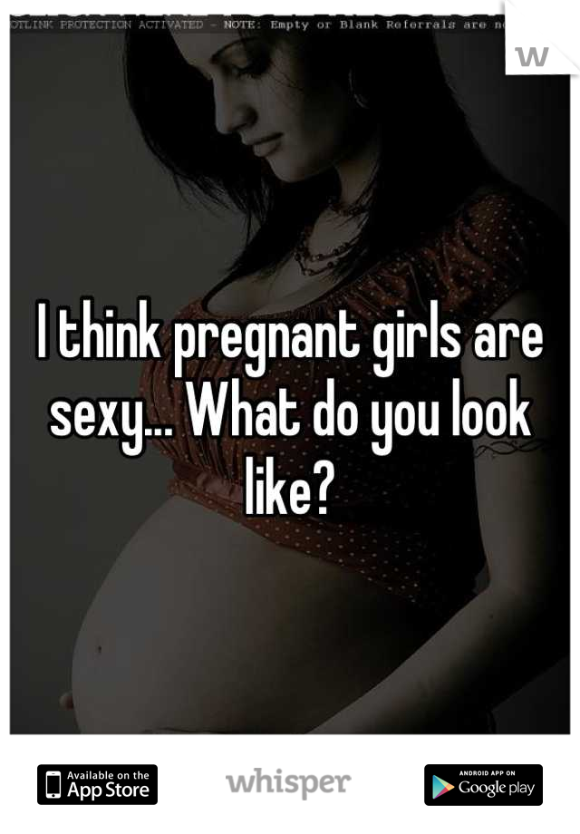 I think pregnant girls are sexy... What do you look like?