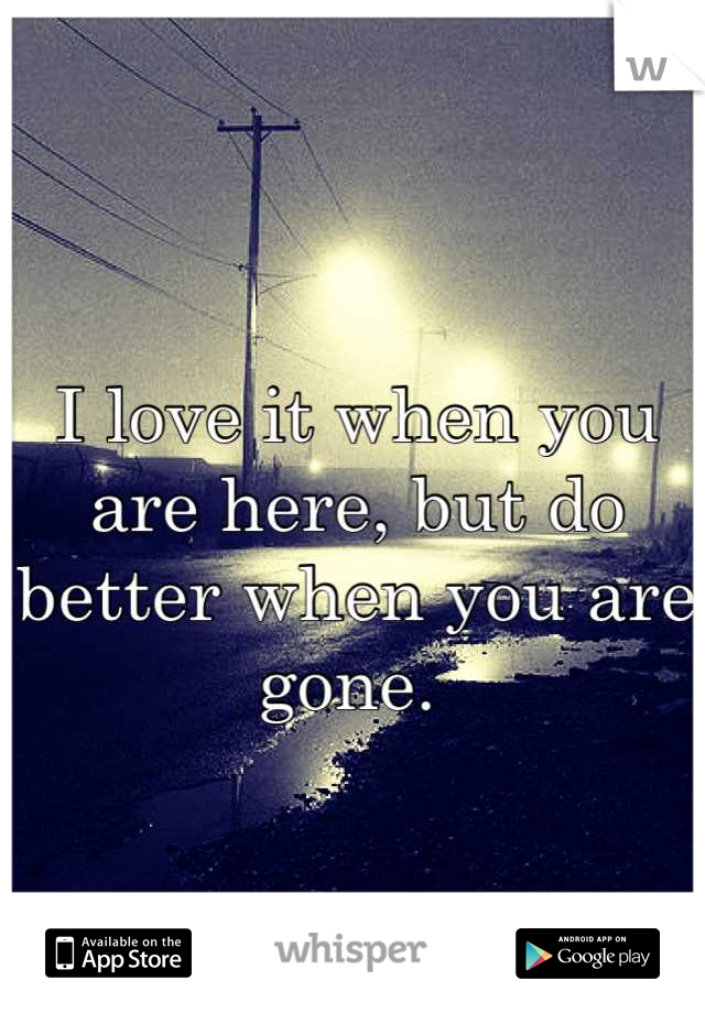 I love it when you are here, but do better when you are gone. 