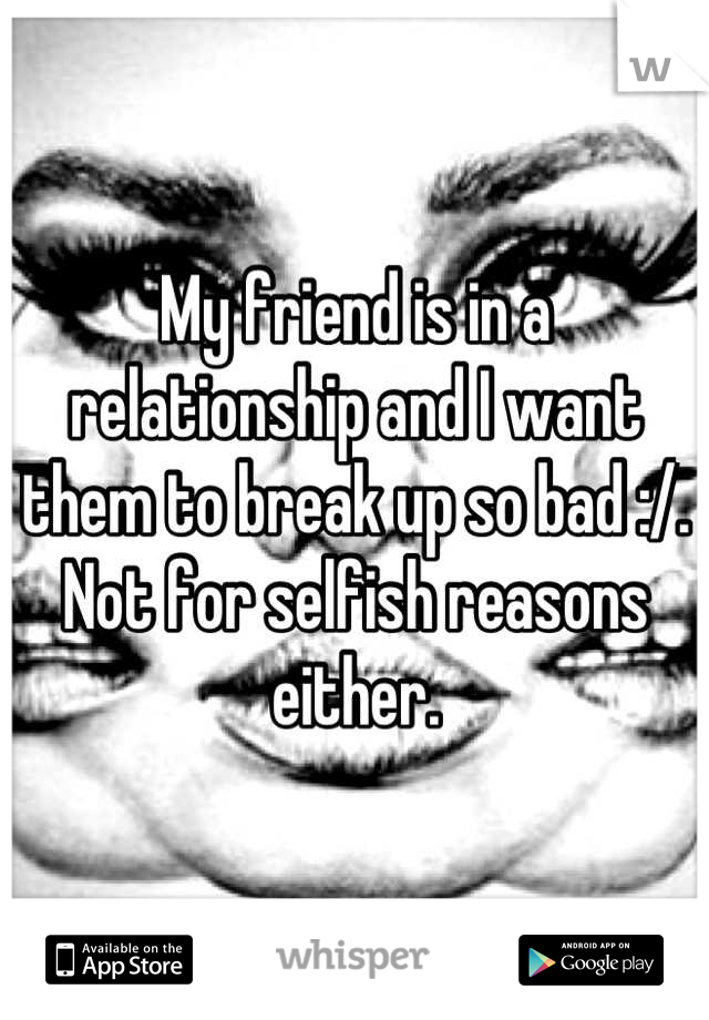 My friend is in a relationship and I want them to break up so bad :/. Not for selfish reasons either.