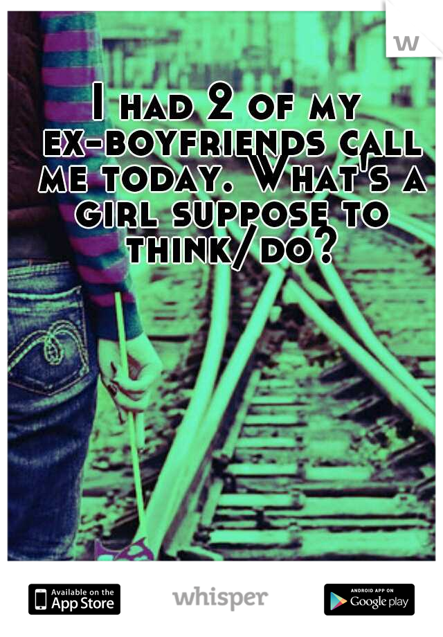 I had 2 of my ex-boyfriends call me today. What's a girl suppose to think/do?