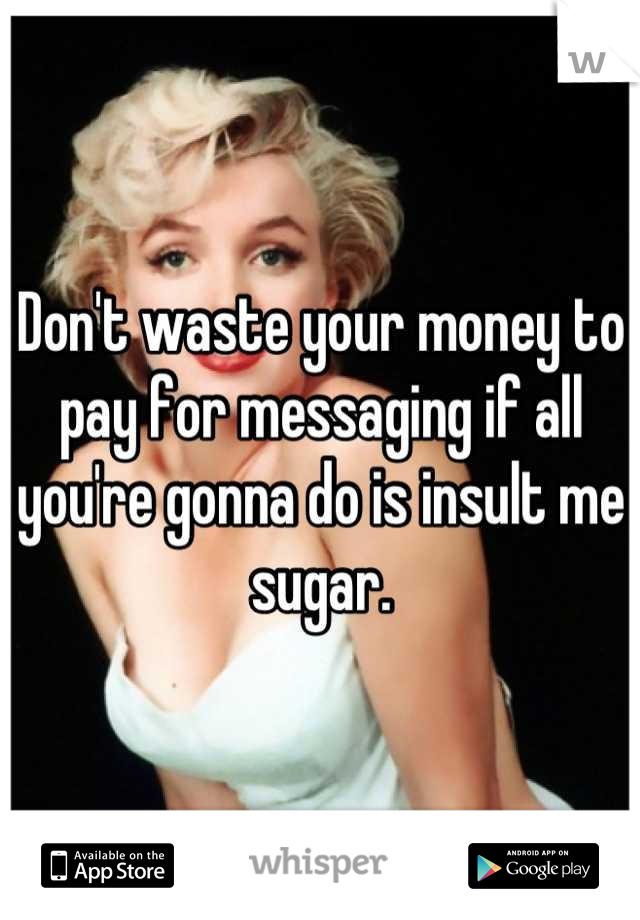 Don't waste your money to pay for messaging if all you're gonna do is insult me sugar.