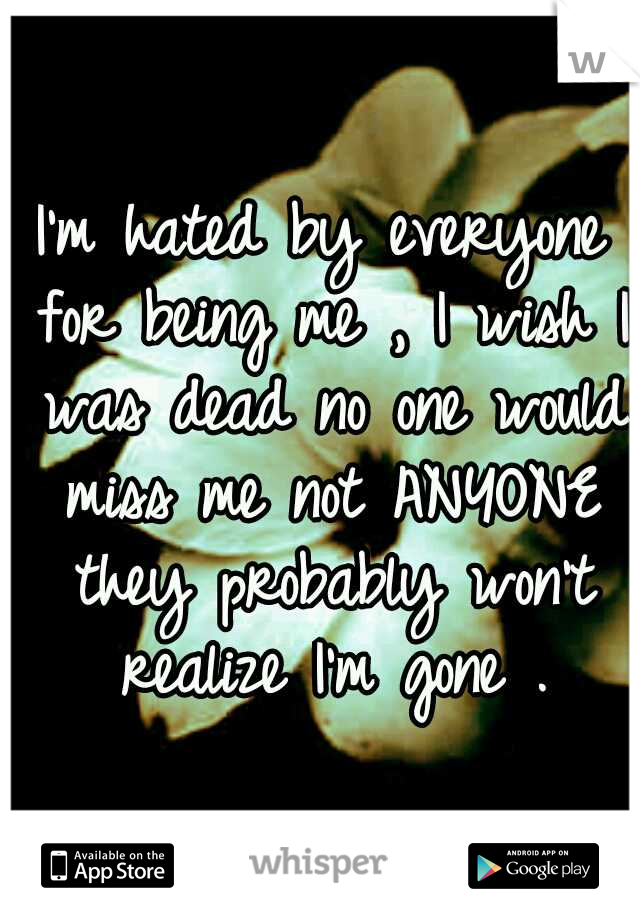 I'm hated by everyone for being me , I wish I was dead no one would miss me not ANYONE they probably won't realize I'm gone .