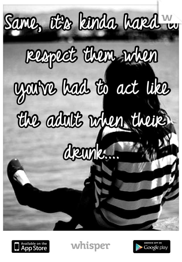 Same, it's kinda hard to respect them when you've had to act like the adult when their drunk....