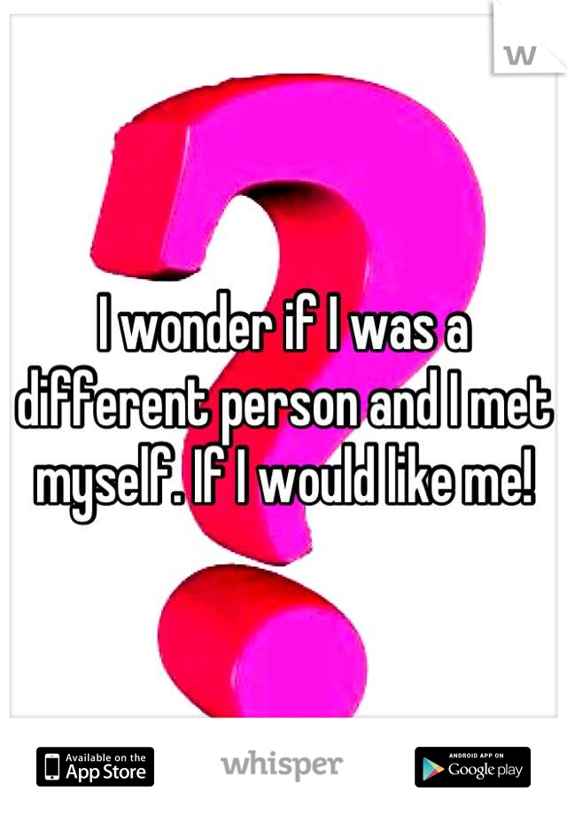 I wonder if I was a different person and I met myself. If I would like me!