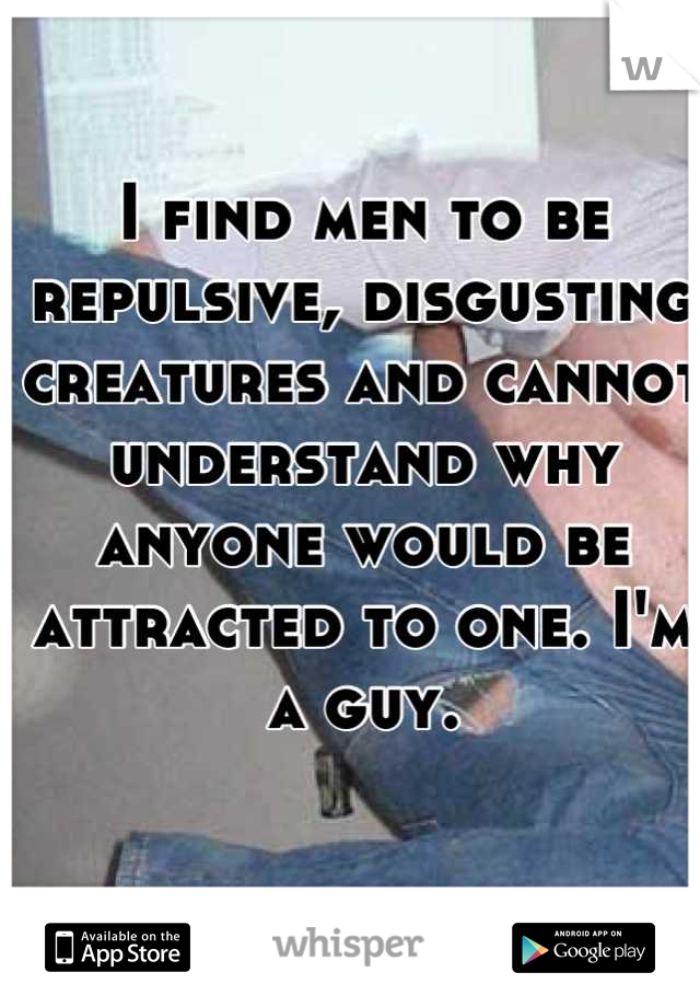 I find men to be repulsive, disgusting creatures and cannot understand why anyone would be attracted to one. I'm a guy.