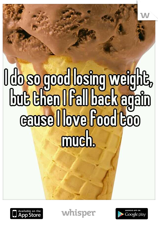 I do so good losing weight, but then I fall back again cause I love food too much. 