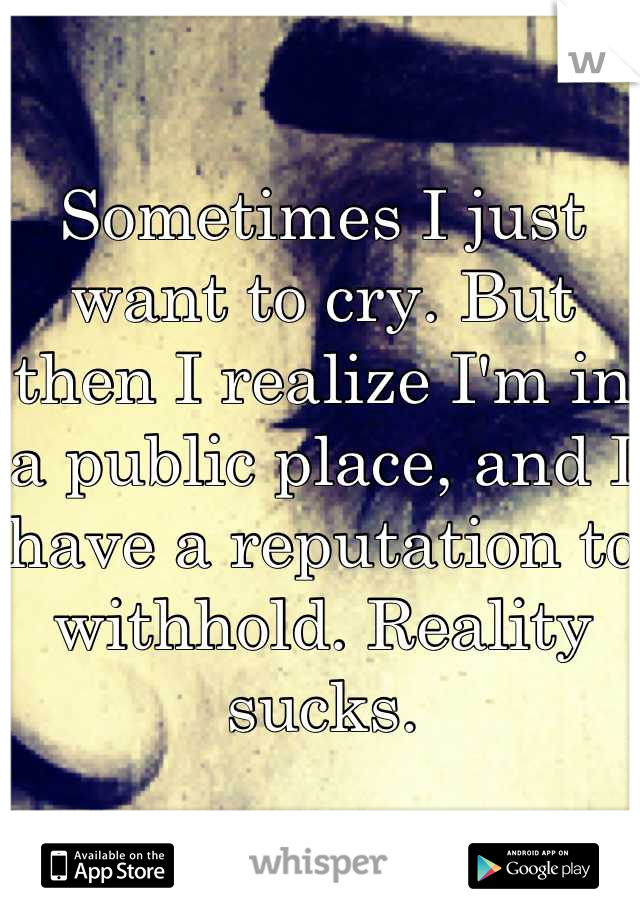 Sometimes I just want to cry. But then I realize I'm in a public place, and I have a reputation to withhold. Reality sucks.