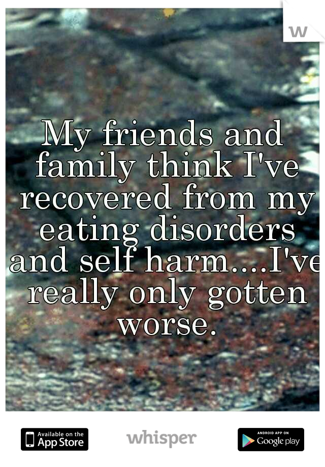 My friends and family think I've recovered from my eating disorders and self harm....I've really only gotten worse.