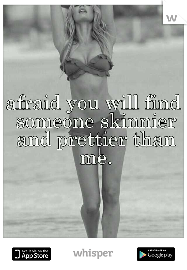 afraid you will find someone skinnier and prettier than me.