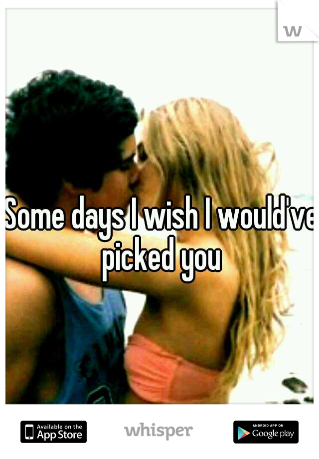 Some days I wish I would've picked you 
