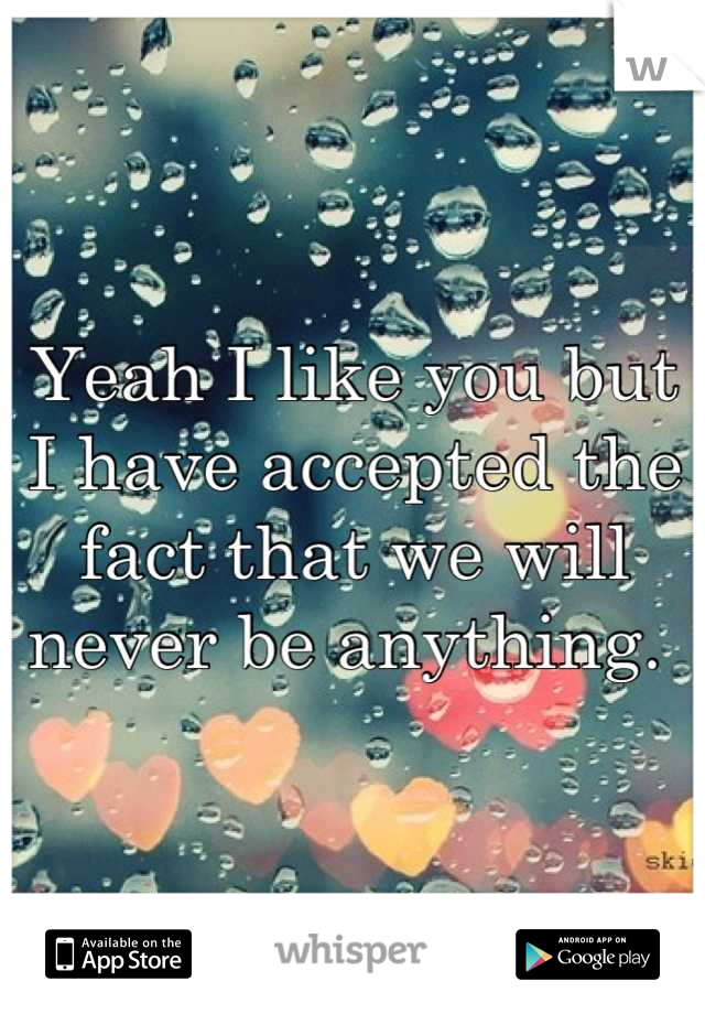 Yeah I like you but I have accepted the fact that we will never be anything. 