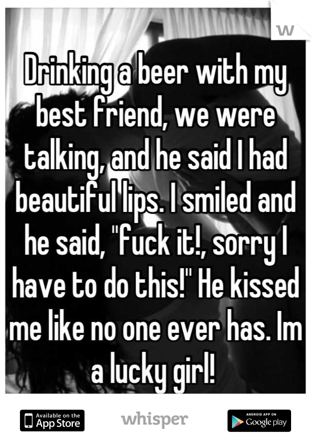 Drinking a beer with my best friend, we were talking, and he said I had beautiful lips. I smiled and he said, "fuck it!, sorry I have to do this!" He kissed me like no one ever has. Im a lucky girl! 
