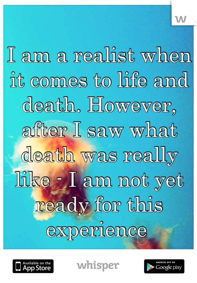 I am a realist when it comes to life and death. However, after I saw what death was really like - I am not yet ready for this experience 