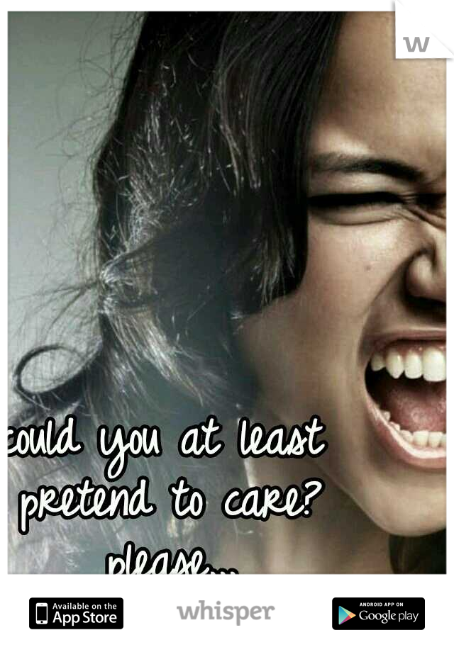could you at least pretend to care? please...