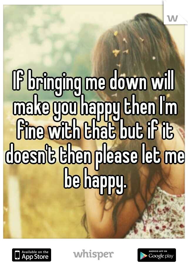 If bringing me down will make you happy then I'm fine with that but if it doesn't then please let me be happy.