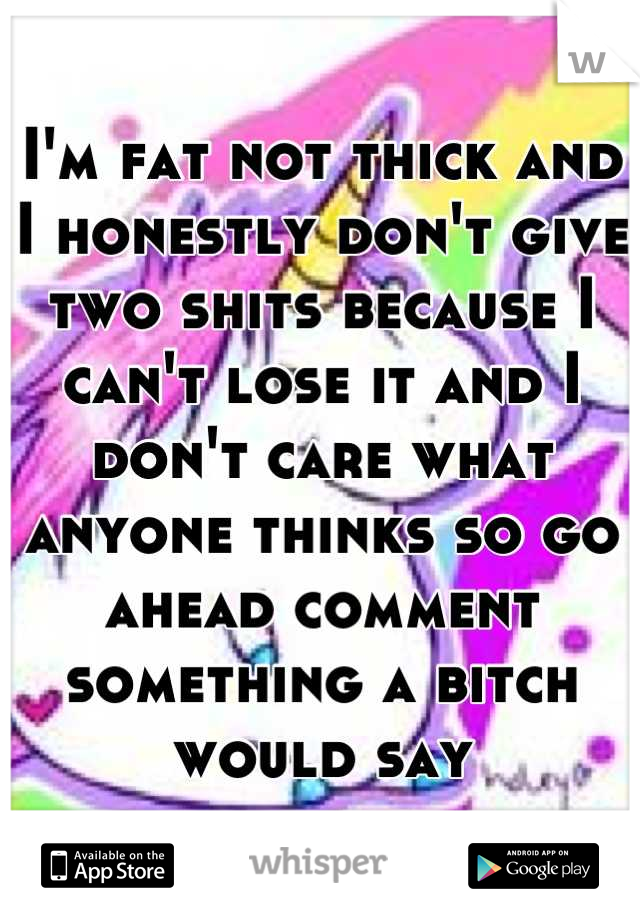 I'm fat not thick and I honestly don't give two shits because I can't lose it and I don't care what anyone thinks so go ahead comment something a bitch would say