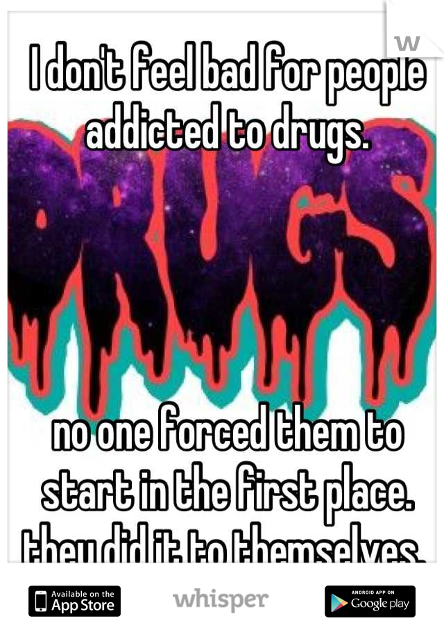 I don't feel bad for people addicted to drugs. 




no one forced them to start in the first place. they did it to themselves. 