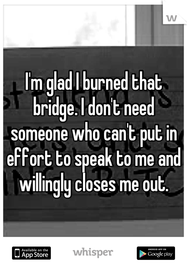 I'm glad I burned that bridge. I don't need someone who can't put in effort to speak to me and willingly closes me out.