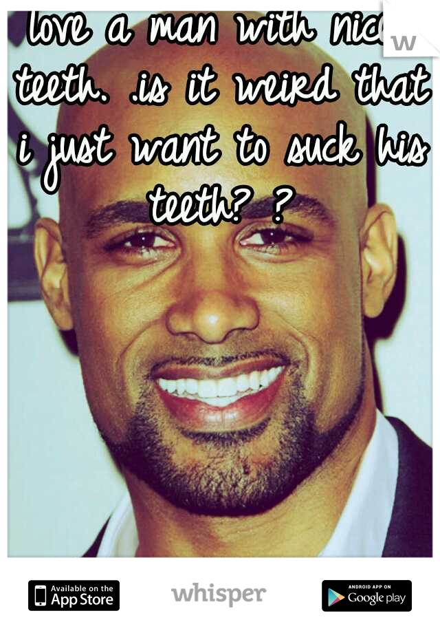 love a man with nice teeth. .is it weird that i just want to suck his teeth? ?