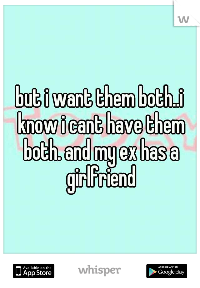but i want them both..i know i cant have them both. and my ex has a girlfriend