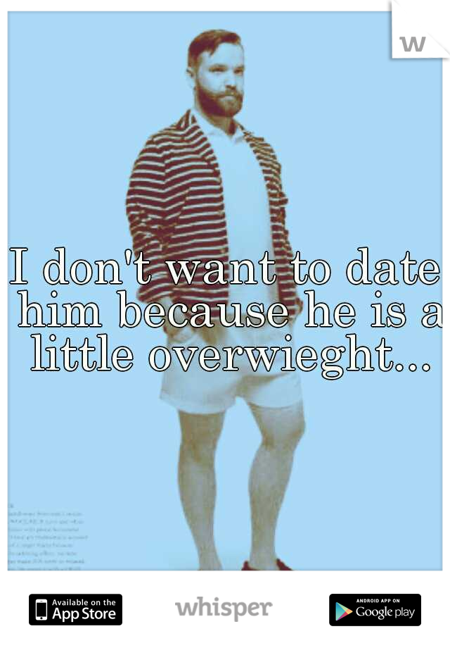 I don't want to date him because he is a little overwieght...