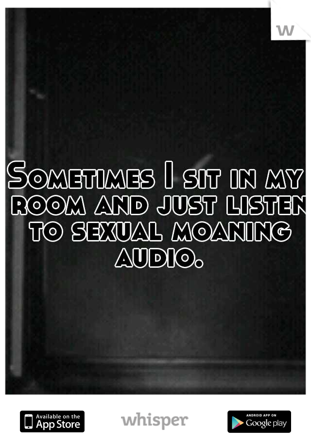 Sometimes I sit in my room and just listen to sexual moaning audio.