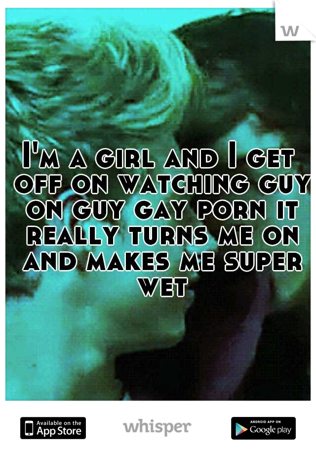 I'm a girl and I get off on watching guy on guy gay porn it really turns me on and makes me super wet