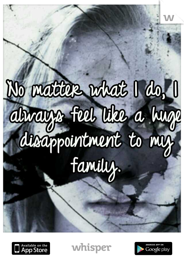 No matter what I do, I always feel like a huge disappointment to my family.