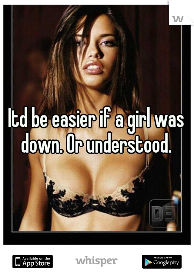 Itd be easier if a girl was down. Or understood. 
