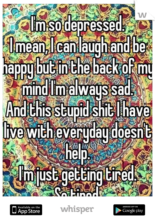 I'm so depressed. 
I mean, I can laugh and be happy but in the back of my mind I'm always sad. 
And this stupid shit I have live with everyday doesn't help. 
I'm just getting tired. 
So tired.
