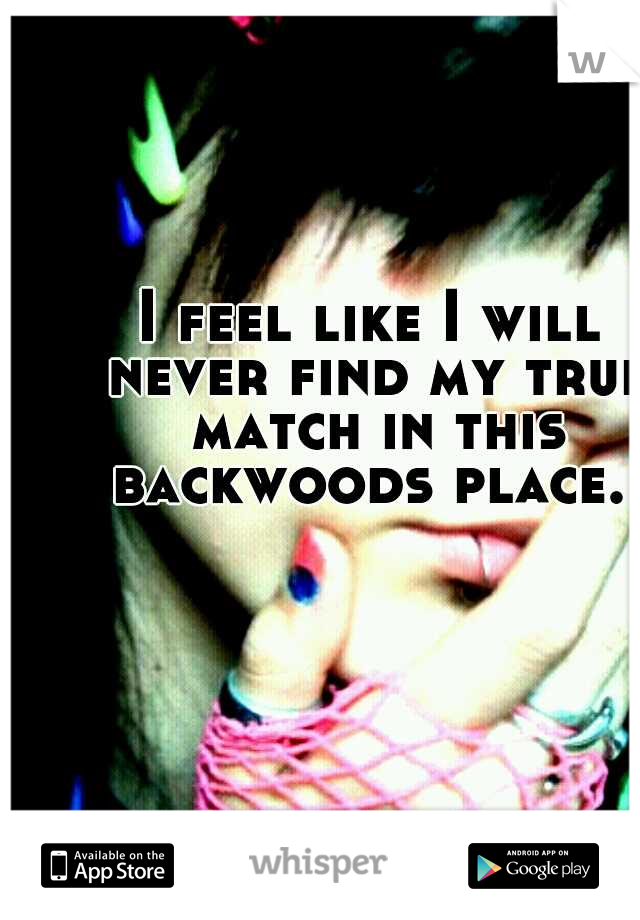 I feel like I will never find my true match in this backwoods place. 