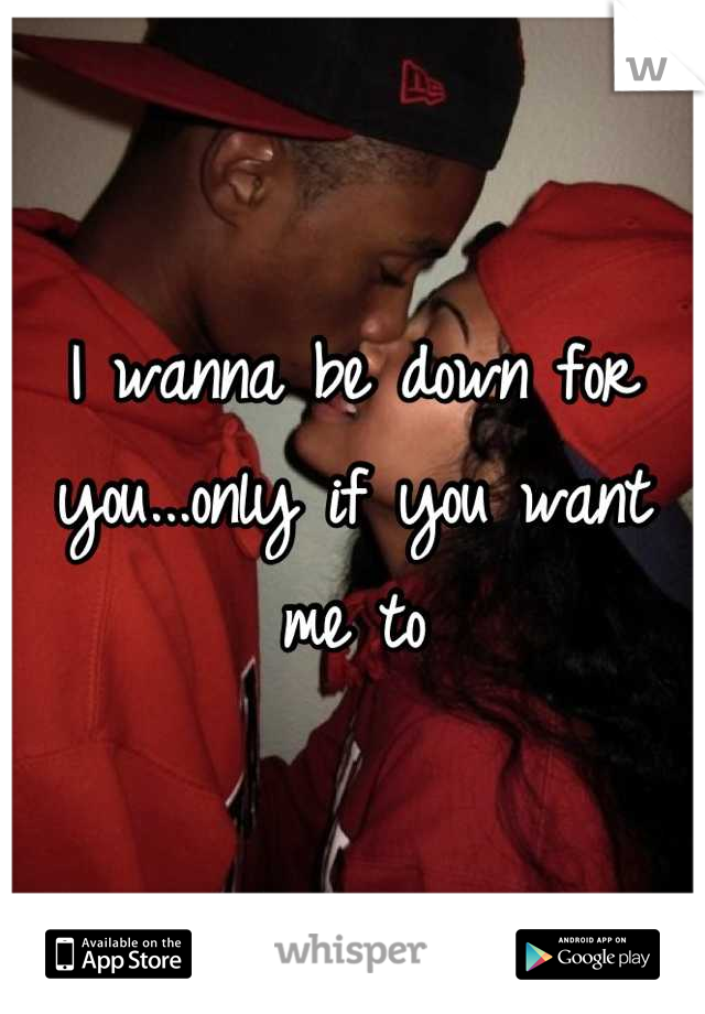 I wanna be down for you...only if you want me to